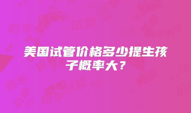 美国试管价格多少提生孩子概率大？