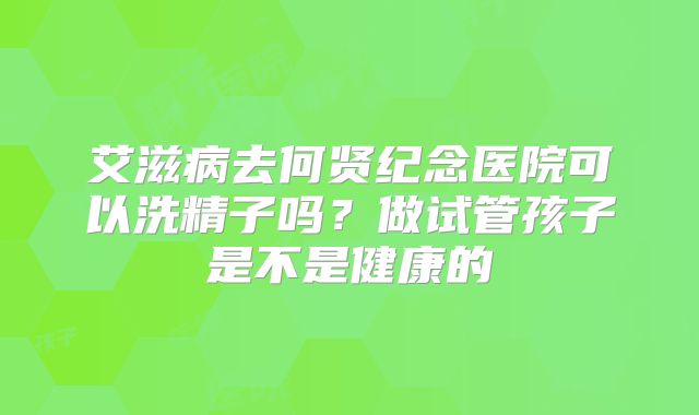 艾滋病去何贤纪念医院可以洗精子吗?做试管孩子是不是健康的