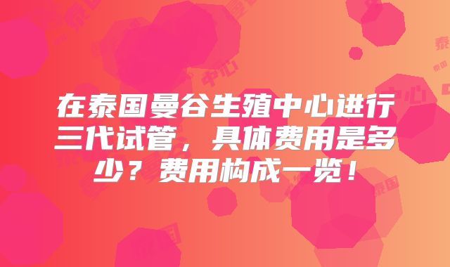 在泰国曼谷生殖中心进行三代试管，具体费用是多少？费用构成一览！