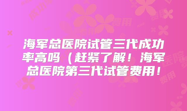 海军总医院试管三代成功率高吗(赶紧了解!海军总医院第三代试管费用!