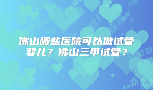 佛山哪些医院可以做试管婴儿？佛山三甲试管？