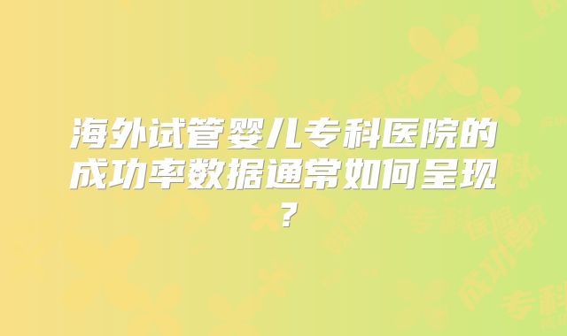 海外试管婴儿专科医院的成功率数据通常如何呈现？