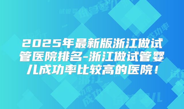 2025年最新版浙江做试管医院排名-浙江做试管婴儿成功率比较高的医院！