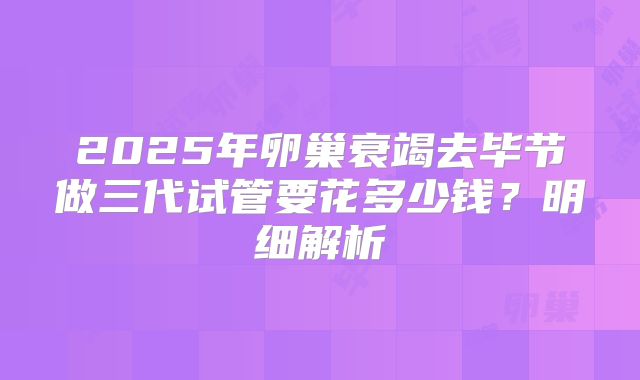2025年卵巢衰竭去毕节做三代试管要花多少钱？明细解析