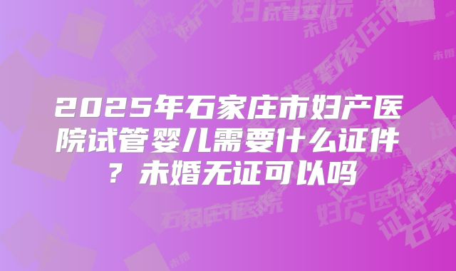 2025年石家庄市妇产医院试管婴儿需要什么证件？未婚无证可以吗