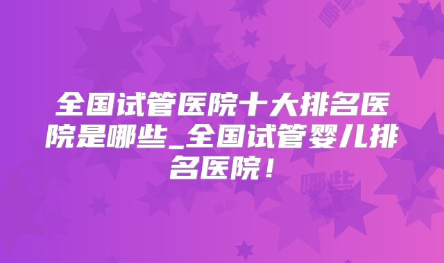全国试管医院十大排名医院是哪些_全国试管婴儿排名医院!