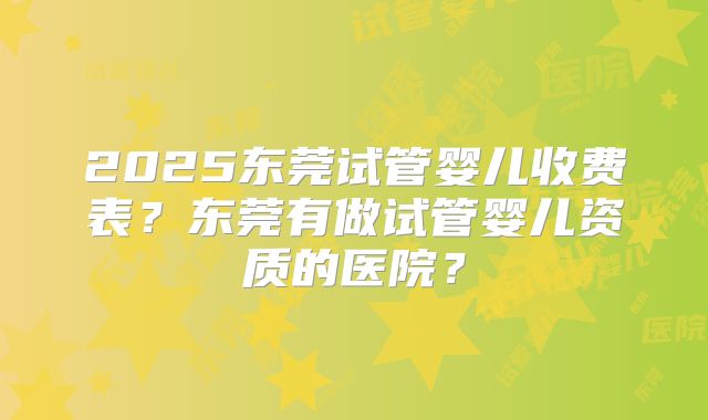 2025东莞试管婴儿收费表？东莞有做试管婴儿资质的医院？