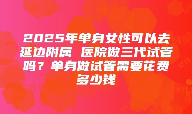2025年单身女性可以去延边附属 医院做三代试管吗?单身做试管需要花费多少钱