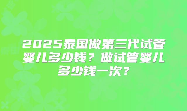 2025泰国做第三代试管婴儿多少钱？做试管婴儿多少钱一次？