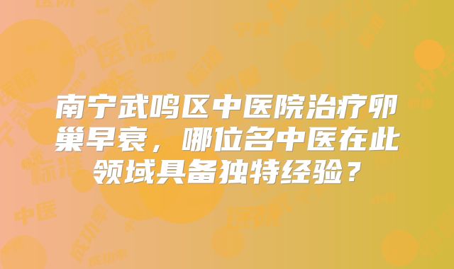 南宁武鸣区中医院治疗卵巢早衰，哪位名中医在此领域具备独特经验？