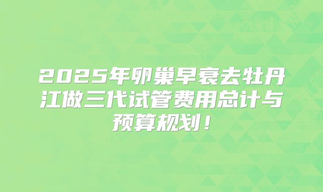 2025年卵巢早衰去牡丹江做三代试管费用总计与预算规划!