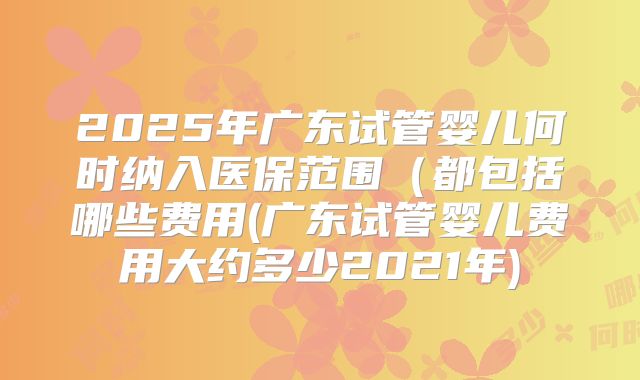 2025年广东试管婴儿何时纳入医保范围（都包括哪些费用(广东试管婴儿费用大约多少2021年)