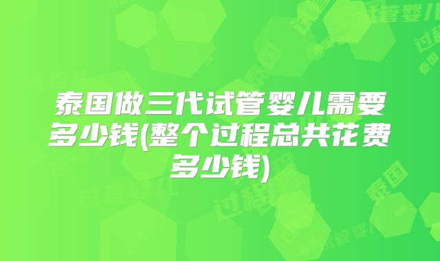 泰国做三代试管婴儿需要多少钱(整个过程总共花费多少钱)