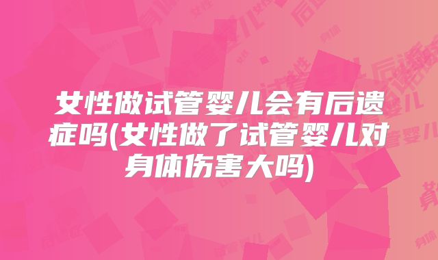 女性做试管婴儿会有后遗症吗(女性做了试管婴儿对身体伤害大吗)