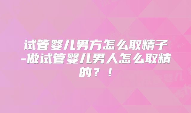 试管婴儿男方怎么取精子-做试管婴儿男人怎么取精的？！