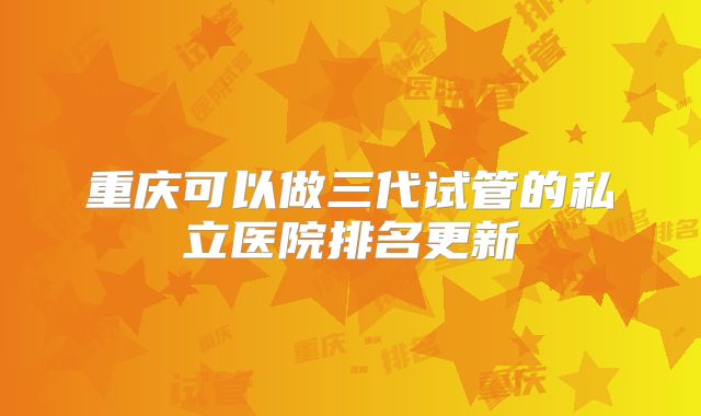 重庆可以做三代试管的私立医院排名更新