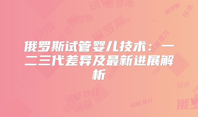 俄罗斯试管婴儿技术:一二三代差异及最新进展解析