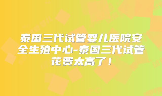 泰国三代试管婴儿医院安全生殖中心-泰国三代试管花费太高了！