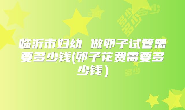 临沂市妇幼 做卵子试管需要多少钱(卵子花费需要多少钱）