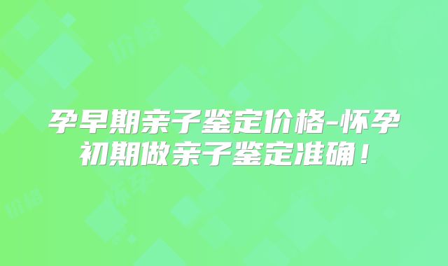 孕早期亲子鉴定价格-怀孕初期做亲子鉴定准确！