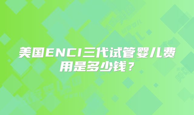 美国ENCI三代试管婴儿费用是多少钱？