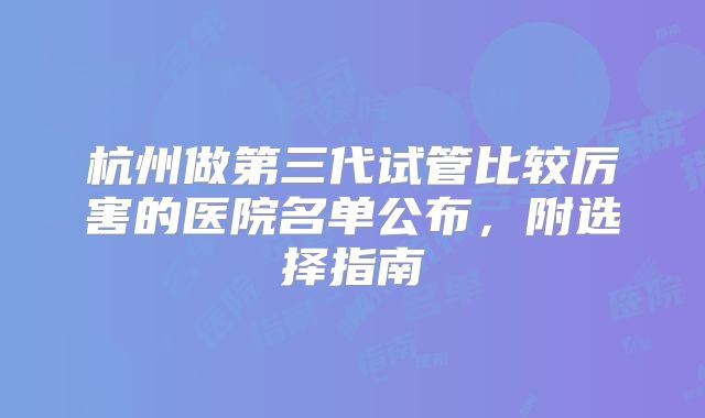杭州做第三代试管比较厉害的医院名单公布,附选择指南