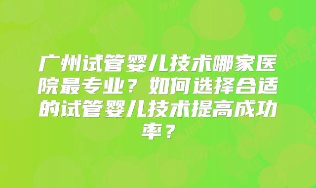 广州试管婴儿技术哪家医院最专业？如何选择合适的试管婴儿技术提高成功率？
