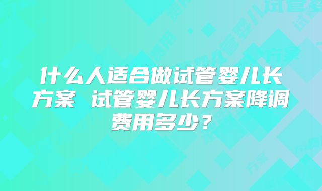 什么人适合做试管婴儿长方案 试管婴儿长方案降调费用多少？