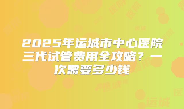 2025年运城市中心医院三代试管费用全攻略？一次需要多少钱