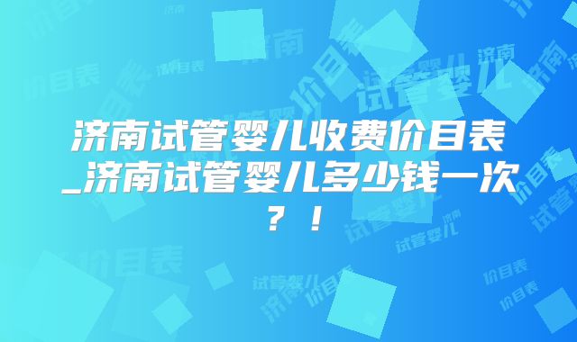 济南试管婴儿收费价目表_济南试管婴儿多少钱一次?!