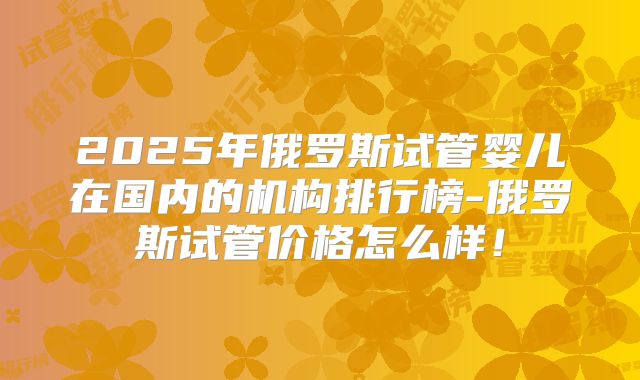2025年俄罗斯试管婴儿在国内的机构排行榜-俄罗斯试管价格怎么样！