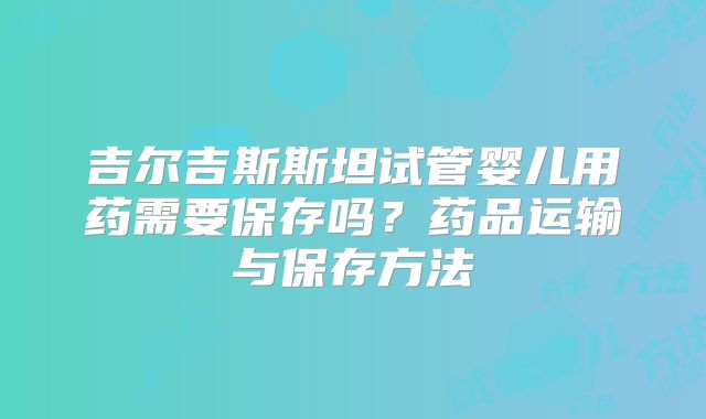 吉尔吉斯斯坦试管婴儿用药需要保存吗？药品运输与保存方法