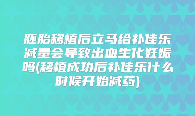 胚胎移植后立马给补佳乐减量会导致出血生化妊娠吗(移植成功后补佳乐什么时候开始减药)