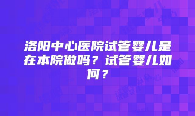 洛阳中心医院试管婴儿是在本院做吗？试管婴儿如何？
