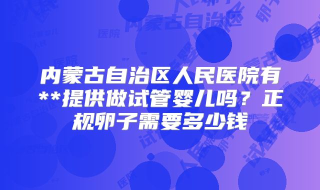 内蒙古自治区人民医院有**提供做试管婴儿吗?正规卵子需要多少钱