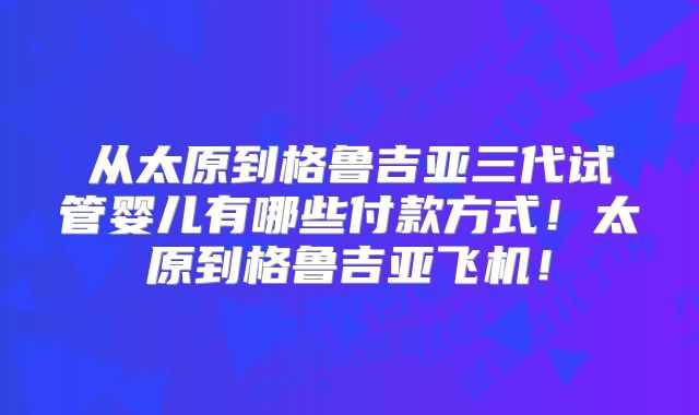 从太原到格鲁吉亚三代试管婴儿有哪些付款方式!太原到格鲁吉亚飞机!