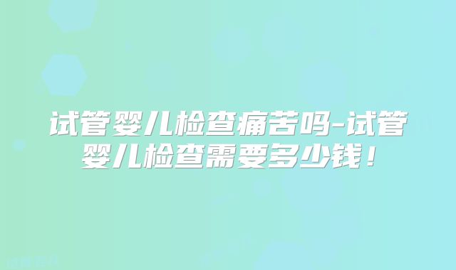 试管婴儿检查痛苦吗-试管婴儿检查需要多少钱！