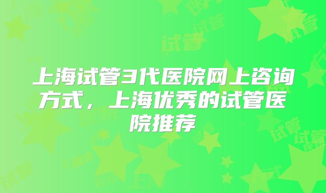 上海试管3代医院网上咨询方式，上海优秀的试管医院推荐