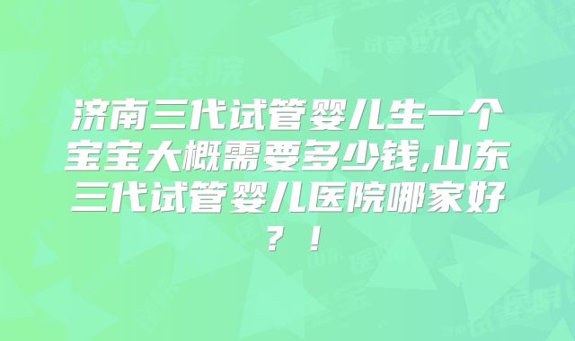 济南三代试管婴儿生一个宝宝大概需要多少钱,山东三代试管婴儿医院哪家好？！