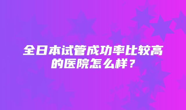全日本试管成功率比较高的医院怎么样？