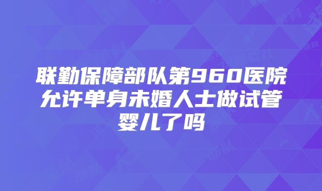 联勤保障部队第960医院允许单身未婚人士做试管婴儿了吗