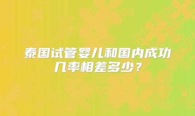 泰国试管婴儿和国内成功几率相差多少?