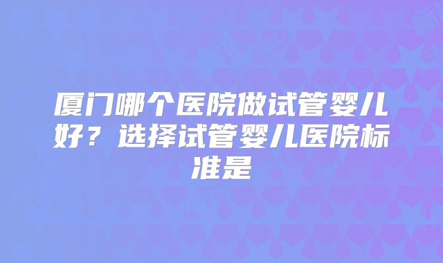 厦门哪个医院做试管婴儿好？选择试管婴儿医院标准是