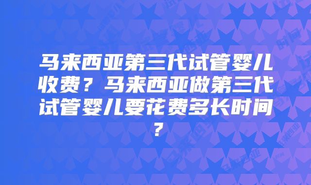 马来西亚第三代试管婴儿收费？马来西亚做第三代试管婴儿要花费多长时间？