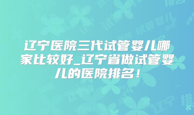 辽宁医院三代试管婴儿哪家比较好_辽宁省做试管婴儿的医院排名！