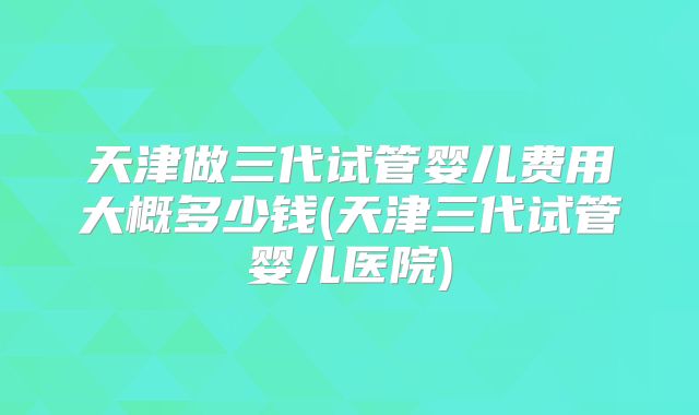 天津做三代试管婴儿费用大概多少钱(天津三代试管婴儿医院)