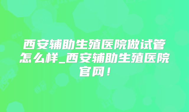 西安辅助生殖医院做试管怎么样_西安辅助生殖医院官网！