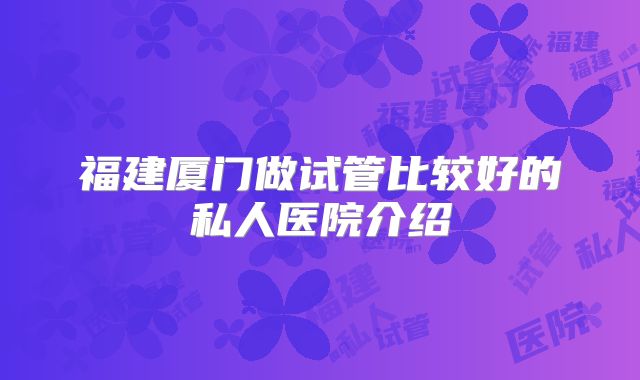 福建厦门做试管比较好的私人医院介绍