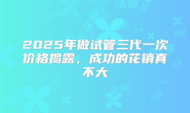 2025年做试管三代一次价格揭露，成功的花销真不大
