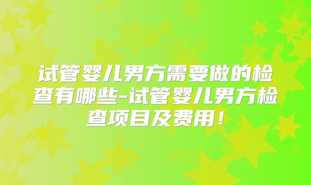 试管婴儿男方需要做的检查有哪些-试管婴儿男方检查项目及费用！